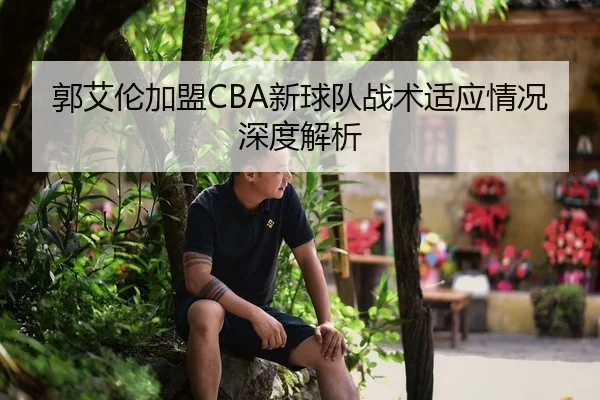 郭艾伦加盟CBA新球队战术适应情况深度解析